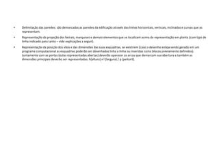 • Delimitação das paredes: são demarcadas as paredes da edificação através das linhas horizontais, verticais, inclinadas e curvas que as
representam.
• Representação da projeção dos beirais, marquises e demais elementos que se localizam acima da representação em planta (com tipo de
linha indicado para tanto – vide explicações a seguir).
• Representação da posição dos vãos e das dimensões das suas esquadrias, se existirem (caso o desenho esteja sendo gerado em um
programa computacional as esquadrias poderão ser desenhadas linha a linha ou inseridas como blocos previamente definidos).
Juntamente com as portas (estas representadas abertas) deverão aparecer os arcos que demarcam sua abertura e também as
dimensões principais deverão ser representadas: h(altura) x l (largura) / p (peitoril).
 