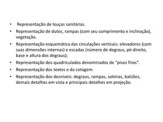 • Representação de louças sanitárias.
• Representação de dutos, rampas (com seu comprimento e inclinação),
vegetação.
• Representação esquemática das circulações verticais: elevadores (com
suas dimensões internas) e escadas (número de degraus, pé-direito,
base e altura dos degraus);
• Representação dos quadriculados denominados de “pisos frios”.
• Representação dos textos e da cotagem.
• Representação dos desníveis: degraus, rampas, soleiras, balcões,
demais detalhes em vista e principais detalhes em projeção.
 