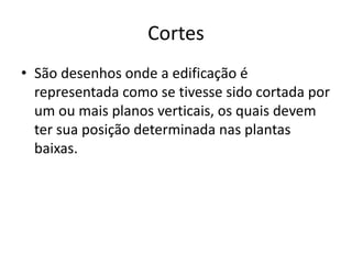 Cortes
• São desenhos onde a edificação é
representada como se tivesse sido cortada por
um ou mais planos verticais, os quais devem
ter sua posição determinada nas plantas
baixas.
 
