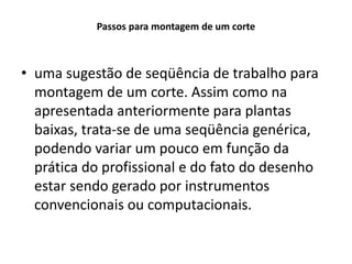Passos para montagem de um corte
• uma sugestão de seqüência de trabalho para
montagem de um corte. Assim como na
apresentada anteriormente para plantas
baixas, trata-se de uma seqüência genérica,
podendo variar um pouco em função da
prática do profissional e do fato do desenho
estar sendo gerado por instrumentos
convencionais ou computacionais.
 