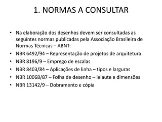 1. NORMAS A CONSULTAR
• Na elaboração dos desenhos devem ser consultadas as
seguintes normas publicadas pela Associação Brasileira de
Normas Técnicas – ABNT:
• NBR 6492/94 – Representação de projetos de arquitetura
• NBR 8196/9 – Emprego de escalas
• NBR 8403/84 – Aplicações de linha – tipos e larguras
• NBR 10068/87 – Folha de desenho – leiaute e dimensões
• NBR 13142/9 – Dobramento e cópia
 