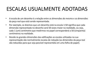 ESCALAS USUALMENTE ADOTADAS
• A escala de um desenho é a relação entre as dimensões do mesmo e as dimensões
da peça real que está sendo representada.
• Por exemplo, se dizemos que um desenho está na escala 1:50 significa que cada
dimensão representada no desenho será 50 vezes maior na realidade, ou seja,
cada 1 (um) centímetro que medirmos no papel corresponderá a 50 (cinqüenta)
centímetros na realidade.
• Devido às grandes dimensões das edificações as escalas utilizadas na sua
representação são normalmente escalas de redução (as dimensões da peça real
são reduzidas para que seja possível representála em uma folha de papel).
 