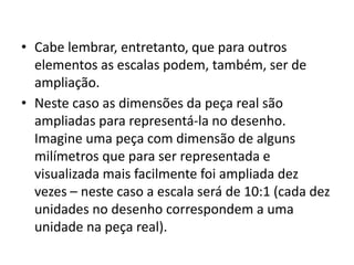 • Cabe lembrar, entretanto, que para outros
elementos as escalas podem, também, ser de
ampliação.
• Neste caso as dimensões da peça real são
ampliadas para representá-la no desenho.
Imagine uma peça com dimensão de alguns
milímetros que para ser representada e
visualizada mais facilmente foi ampliada dez
vezes – neste caso a escala será de 10:1 (cada dez
unidades no desenho correspondem a uma
unidade na peça real).
 