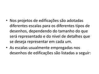 • Nos projetos de edificações são adotadas
diferentes escalas para os diferentes tipos de
desenhos, dependendo do tamanho do que
será representado e do nível de detalhes que
se deseja representar em cada um.
• As escalas usualmente empregadas nos
desenhos de edificações são listadas a seguir:
 