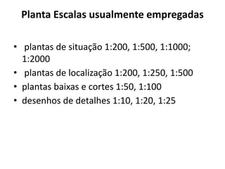 Planta Escalas usualmente empregadas
• plantas de situação 1:200, 1:500, 1:1000;
1:2000
• plantas de localização 1:200, 1:250, 1:500
• plantas baixas e cortes 1:50, 1:100
• desenhos de detalhes 1:10, 1:20, 1:25
 