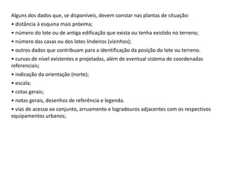 Alguns dos dados que, se disponíveis, devem constar nas plantas de situação:
• distância à esquina mais próxima;
• número do lote ou de antiga edificação que exista ou tenha existido no terreno;
• número das casas ou dos lotes lindeiros (vizinhos);
• outros dados que contribuam para a identificação da posição do lote ou terreno.
• curvas de nível existentes e projetadas, além de eventual sistema de coordenadas
referenciais;
• indicação da orientação (norte);
• escala;
• cotas gerais;
• notas gerais, desenhos de referência e legenda.
• vias de acesso ao conjunto, arruamento e logradouros adjacentes com os respectivos
equipamentos urbanos;
 