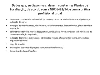 Dados que, se disponíveis, devem constar nas Plantas de
Localização, de acordo com a NBR 6492/94, e com a prática
profissional usual
• sistema de coordenadas referenciais do terreno, curvas de nível existentes e projetadas; •
indicação do norte;
• indicação de vias de acesso, vias internas, estacionamentos, áreas cobertas, platôs taludes e
vegetação;
• perímetro do terreno, marcos topográficos, cotas gerais, níveis principais com referência do
terreno em relação ao passeio;
• indicação dos limites externos das edificações: recuos, afastamentos forma, dimensões e
ângulos do terreno;
• eixos do projeto;
• amarrações dos eixos do projeto a um ponto de referência;
• denominação das edificações;
 