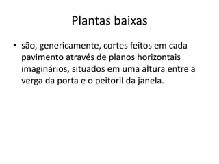 Plantas baixas
• são, genericamente, cortes feitos em cada
pavimento através de planos horizontais
imaginários, situados em uma altura entre a
verga da porta e o peitoril da janela.
 