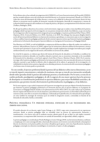 María Ripoll-Rivaldo. Prácticas pedagógicas en la formación docente: desde el eje didáctico
PDF generado a partir de XML-JATS4R por Redalyc
Proyecto académico sin fines de lucro, desarrollado bajo la iniciativa de acceso abierto 287
EnlosúltimosañossehanrealizadoinvestigacionesdelaUNESCOyenCentroInteruniversitariodeDesarrollo[CINDA],
que han arrojado informes acerca de la formación inicial del docente en el contexto internacional ( Russell, et al. 2016), los
cuales dan cuenta del desempeño de la labor docente y avances en la calidad de la educación universitaria; dentro de éstos
últimos se encuentran nuevos modelos de formación, manuales de desempeño, desarrollo de competencias y sistemas de
evaluación desde la perspectiva del estudiante en el campo de práctica y del apoyo y acompañamiento de los docentes tutores
(Vaillant y Rodríguez, 2018).
De allí, que las políticas educativas y las acciones a nivel universitario, exigen que se analice y trate al problema de la práctica
pedagógica desde la perspectiva de la investigación con una postura interpretativa desde el eje didáctico, ya que son muchas
las investigaciones sobre la importancia de la integración proceso pedagógico y la práctica profesional (Díaz Velasco, 2016),
(Espinosa, 2014), (Correa de Molina, et al., 2018), (Sacristán, et al, 2018). Sin embargo; hay muy pocas dirigidas desde la
acción del ejercicio profesional didáctico en el proceso de enseñanza y aprendizaje, en consecuencia, que en esta investigación
se busca cualiﬁcar la practica pedagógica profesoral a ﬁn de construir supuestos teóricos que fomenten la práctica pedagógica
profesional en la formación docente para el ejercicio didáctico en el programa de Licenciatura en Pedagogía Infantil.
Para Martínez et al, (2018). no solo las habilidades y competencias del docente deben ser objeto de cambio, sino también sus
prácticas. Adicionalmente, García et al, (2018), sugieren que las instituciones educativas deﬁnen las herramientas y tácticas
necesarias que le permitan ir a la par con los cambios generados, así poder implementar estrategias innovadoras para cumplir
satisfactoriamente con las exigencias del usuario, ofreciéndole un servicio de alta calidad.
En virtud de lo expuesto, se evidencia que dentro del sistema de formación de educadores en Colombia, se establecen las
disposiciones normativas alineadas con la política educativa nacional, estas se encuentran cimentadas en las necesidades
de formación de los educadores a nivel local, regional y local (Nieva Chaves y Martínez Chacón, 2016). Por lo anterior,
investigar sobre la práctica pedagógica profesional en las instancias preliminares, tiene una marcada relevancia en el contexto
educativo nacional, ya que facilita la reﬂexión sobre la adquisición de los saberes, la apropiación de la investigación y la
visibilidaddelarelaciónteórico-práctica,lograndoasíunabordajepertinentealaconstruccióndelconocimientopedagógico
y las formas como el mismo puede ser promovido.
En este sentido, el ejercicio profesional desde la postura del eje didáctico cobra nuevas dimensiones, ya no
se trata de impartir conocimientos y métodos de enseñanza, sino que se trata de una interacción socializada
donde todos aprendan desde la postura del andamiaje presente y transformador. Por lo tanto, se trata de un
cambio profundo, paradigmático pedagógico; de allí, la urgencia de una mayor apertura hacia los procesos
de desempeño en transformación profesional en ejercicio didáctico, para mayor ﬂexibilidad curricular y de
pensamiento, que permita vincular efectivamente la profesionalización, la pedagógica, y el eje didáctico.
Por lo antes expuesto, es que resalta la importancia de la presente investigación que tiene por objetivo formular lineamientos
que fomenten la práctica pedagógica profesional en la formación docente para el ejercicio didáctico en el programa de
Licenciatura en Pedagogía Infantil; basados en los planteamientos de Feo Mora (2011), los cuales indican que la profesión
docente requiere del dominio de una serie de elementos y procedimientos pertenecientes a la diversidad conformada por el
contexto escolar, entre ellos se encuentra el eje didáctico, conformado por la planiﬁcación y la evaluación de los aprendizajes,
así como también las estrategias de enseñanza (p.2) sin olvidar la integración escuela y comunidad, en función de las
demandas de educandos, familia y comunidad.
Práctica pedagógica: Un proceso integral enfocado en las necesidades del
ámbito educativo.
El sentido educativo de un docente, según Loaiza Zuluaga, et al., (2012), surge como consecuencia de sus experiencias
anteriores, donde su práctica pedagógica debe ser entendida como un proceso de representación, formación y
transformación, a los nuevos retos que la academia necesita; además partir de que su labor no solo implica transmitir
conocimientos, su compromiso debe sustentarse con sentido de humanidad; con rigurosidad, calidad y exigencia.
LaprácticapedagógicaesconsideradaporPineda-RodríguezyLoaiza-Zuluaga(2018),unaherramientadinámica,cambiante
y compleja que sirve como estrategia del saber, relacionada directamente con el entorno sociocultural donde se desempeña el
docente, las relaciones con la práctica política, las teorías o disciplinas que la apoyan, entre otras. Especíﬁcamente, la práctica
pedagógica contempla tres elementos metodológicos: la institución, el sujeto y el saber pedagógico.
 