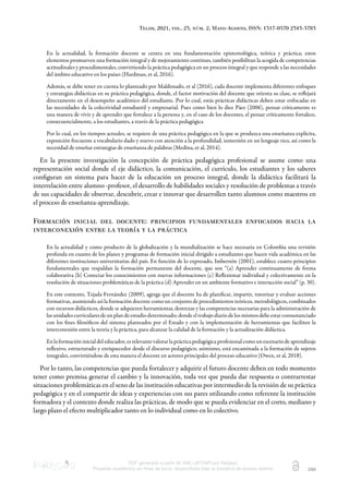 Telos, 2021, vol. 23, núm. 2, Mayo-Agosto, ISSN: 1317-0570 2343-5763
PDF generado a partir de XML-JATS4R por Redalyc
Proyecto académico sin fines de lucro, desarrollado bajo la iniciativa de acceso abierto 288
En la actualidad, la formación docente se centra en una fundamentación epistemológica, teórica y práctica; estos
elementos promueven una formación integral y de mejoramiento continuo, también posibilitan la acogida de competencias
actitudinales y procedimentales, convirtiendo la práctica pedagógica en un proceso integral y que responde a las necesidades
del ámbito educativo en los países (Hardman, et al, 2016).
Además, se debe tener en cuenta lo planteado por Maldonado, et al (2016), cada docente implementa diferentes enfoques
y estrategias didácticas en su práctica pedagógica, donde, el factor motivación del docente que orienta su clase, se reﬂejará
directamente en el desempeño académico del estudiante. Por lo cual, estás prácticas didácticas deben estar enfocadas en
las necesidades de la colectividad estudiantil y empresarial. Pues como bien lo dice Páez (2006), pensar críticamente es
una manera de vivir y de aprender que fortalece a la persona y, en el caso de los docentes, el pensar críticamente fortalece,
consecuencialmente, a los estudiantes, a través de la práctica pedagógica
Por lo cual, en los tiempos actuales, se requiere de una práctica pedagógica en la que se produzca una enseñanza explícita,
exposición frecuente a vocabulario dado y nuevo con atención a la profundidad, inmersión en un lenguaje rico, así como la
necesidad de enseñar estrategias de enseñanza de palabras (Medina, et al, 2014).
En la presente investigación la concepción de práctica pedagógica profesional se asume como una
representación social donde el eje didáctico, la comunicación, el currículo, los estudiantes y los saberes
conﬁguran un sistema para hacer de la educación un proceso integral, donde la didáctica facilitará la
interrelación entre alumno -profesor, el desarrollo de habilidades sociales y resolución de problemas a través
de sus capacidades de observar, descubrir, crear e innovar que desarrollen tanto alumnos como maestros en
el proceso de enseñanza-aprendizaje.
Formación inicial del docente: principios fundamentales enfocados hacia la
interconexión entre la teoría y la práctica
En la actualidad y como producto de la globalización y la mundialización se hace necesaria en Colombia una revisión
profunda en cuanto de los planes y programas de formación inicial dirigido a estudiantes que hacen vida académica en las
diferentes instituciones universitarias del país. En función de lo expresado, Imbernón (2001), establece cuatro principios
fundamentales que respaldan la formación permanente del docente, que son “(a) Aprender continuamente de forma
colaborativa (b) Conectar los conocimientos con nuevas informaciones (c) Reﬂexionar individual y colectivamente en la
resolución de situaciones problemáticas de la práctica (d) Aprender en un ambiente formativo e interacción social” (p. 30).
En este contexto, Tejada Fernández (2009), agrega que el docente ha de planiﬁcar, impartir, tutorizar y evaluar acciones
formativas, asumiendo así la formación docente como un conjunto de procedimientos teóricos, metodológicos, combinados
con recursos didácticos, donde se adquieren herramientas, destrezas y las competencias necesarias para la administración de
las unidades curriculares de un plan de estudio determinado; donde el trabajo diario de los mismos debe estar consustanciado
con los ﬁnes ﬁlosóﬁcos del sistema planteados por el Estado y con la implementación de herramientas que faciliten la
interconexión entre la teoría y la práctica, para alcanzar la calidad de la formación y la actualización didáctica.
Enlaformacióninicialdeleducador,esrelevantevalorarlaprácticapedagógicaprofesionalcomounescenariodeaprendizaje
reﬂexivo, estructurado y enriquecedor desde el discurso pedagógico; asimismo, está encaminada a la formación de sujetos
integrales, convirtiéndose de esta manera el docente en actores principales del proceso educativo (Owen, et al, 2018).
Por lo tanto, las competencias que pueda fortalecer y adquirir el futuro docente deben en todo momento
tener como premisa generar el cambio y la innovación, toda vez que pueda dar respuesta o contrarrestar
situaciones problemáticas en el seno de las institución educativas por intermedio de la revisión de su práctica
pedagógica y en el compartir de ideas y experiencias con sus pares utilizando como referente la institución
formadora y el contexto donde realiza las prácticas, de modo que se pueda evidenciar en el corto, mediano y
largo plazo el efecto multiplicador tanto en lo individual como en lo colectivo.
 