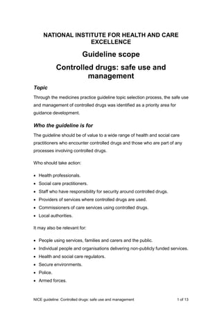 NICE guideline: Controlled drugs: safe use and management 1 of 13
NATIONAL INSTITUTE FOR HEALTH AND CARE
EXCELLENCE
Guideline scope
Controlled drugs: safe use and
management
Topic
Through the medicines practice guideline topic selection process, the safe use
and management of controlled drugs was identified as a priority area for
guidance development.
Who the guideline is for
The guideline should be of value to a wide range of health and social care
practitioners who encounter controlled drugs and those who are part of any
processes involving controlled drugs.
Who should take action:
 Health professionals.
 Social care practitioners.
 Staff who have responsibility for security around controlled drugs.
 Providers of services where controlled drugs are used.
 Commissioners of care services using controlled drugs.
 Local authorities.
It may also be relevant for:
 People using services, families and carers and the public.
 Individual people and organisations delivering non-publicly funded services.
 Health and social care regulators.
 Secure environments.
 Police.
 Armed forces.
 