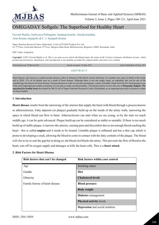Mediterranean Journal of Basic and Applied Sciences (MJBAS)
Volume 5, Issue 2, Pages 108-121, April-June 2021
ISSN: 2581-5059 www.mjbas.com
108
OMEGADAY Softgels: The Superfood for Healthy Heart
Govind Shukla, Aishwarya Pothuganti, Sandeep kunche, Anusha kandala,
Arun Kumar Junjipelly & C. J. Sampath Kumar
Pugos Nutrition Research Centre, Hyderabad. A Unit of PUGOS Products Pvt. Ltd.,
42, 2nd
Floor, Leelavathi Mansion, 6th
Cross, Margosa Main Road, Malleshwaram, Bangalore-56003, Karnataka, India.
DOI: Under Assignment
Copyright: ©2021 Govind Shukla et al. This is an open access article distributed under the terms of the Creative Commons Attribution License, which
permits unrestricted use, distribution, and reproduction in any medium, provided the original author and source are credited.
Article Received: 29 March 2021 Article Accepted: 31 May 2021 Article Published: 30 June 2021
1. Introduction
Heart disease results from the narrowing of the arteries that supply the heart with blood through a process known
as atherosclerosis. Fatty deposits (or plaque) gradually build up on the inside of the artery walls, narrowing the
space in which blood can flow to heart. Atherosclerosis can start when we are young, so by the time we reach
middle age, it can be quite advanced. Plaque build-up can be considered as stable or unstable. If there is too much
build-up of stable plaque, it narrows the arteries, causing pain and discomfort due to not enough blood reaching the
heart - this is called angina and it needs to be treated. Unstable plaque is inflamed and has a thin cap which is
prone to developing a crack, allowing the blood to come in contact with the fatty contents of the plaque. The blood
will clot to try to seal the gap but in doing so, the blood clot blocks the artery. This prevents the flow of blood to the
heart, cuts off its oxygen supply and damages or kills the heart cells. This is a heart attack.
2. Risk Factors for Heart Disease
Risk factors that can’t be changed Risk factors within your control
Age Smoking status
Gender Diet
Ethnicity Cholesterol levels
Family history of heart disease Blood pressure
Body weight
Diabetes management
Physical activity levels
Depression and social isolation
ABSTRACT
Heart disease, also known as cardiovascular disease, refers to diseases of the blood vessels and heart. It is number one cause of death in the world,
and in 2020, 11% of all deaths were as a result of heart disease. Although there is not one single cause, an unhealthy diet can be one of the
contributing risk factors for heart disease. Paying attention to what we eat and consuming a variety of healthy foods from the five food groups is one
of the most important preventative measures we can take to make our heart healthy. The present article reviews the role of Omegaday Softgels: The
superfood for healthy heart developed by R& D cell of Pugos Nutrition Research Centre, Hyderabad, as an important preventive measure to make
our heart healthy.
 