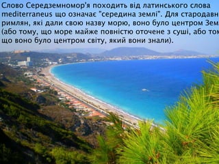 Слово Середземномор'я походить від латинського слова
mediterraneus що означає "середина землі". Для стародавні
римлян, які дали свою назву морю, воно було центром Земл
(або тому, що море майже повністю оточене з суші, або том
що воно було центром світу, який вони знали).
 
