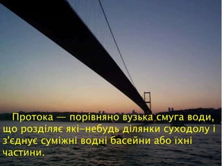 Протока — порівняно вузька смуга води,
що розділяє які-небудь ділянки суходолу і
з'єднує суміжні водні басейни або їхні
частини.
 