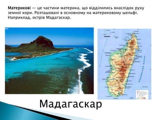 Материкові — це частини материка, що відділились внаслідок руху
земної кори. Розташовані в основному на материковому шельфі.
Наприклад, острів Мадагаскар.
Мадагаскар
 