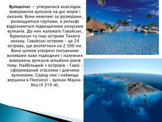 Вулканічні — утворилися внаслідок
виверження вулканів на дні морів і
океанів. Вони невеликі за розмірами,
розміщуються групами, в рельєфі
відрізняються підвищеними конусами
вулканів. До них належать Гавайські,
Курильські та інші острови Тихого
океану. Гавайські острови – це 24
острова, що розтяглися на 2 500 км.
Вони цілком утворені потужними
виливами лави підводних і наземних
вивержень вулканів мільйони років
тому. Найбільший з островів – Гаваї –
сформований згаслими і діючими
вулканами. Серед них і найвища
вершина в Полінезії – вулкан Мауна-
Кеа (4 210 м).
 