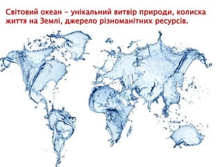 Світовий океан - унікальний витвір природи, колиска
життя на Землі, джерело різноманітних ресурсів.
 