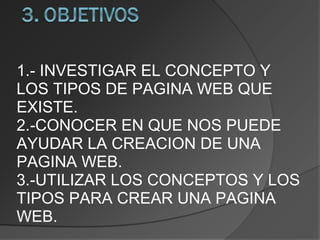 1.- INVESTIGAR EL CONCEPTO Y LOS TIPOS DE PAGINA WEB QUE EXISTE. 2.-CONOCER EN QUE NOS PUEDE AYUDAR LA CREACION DE UNA PAGINA WEB. 3.-UTILIZAR LOS CONCEPTOS Y LOS TIPOS PARA CREAR UNA PAGINA WEB. 