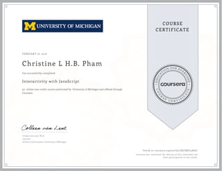 EDUCA
T
ION FOR EVE
R
YONE
CO
U
R
S
E
C E R T I F
I
C
A
TE
COURSE
CERTIFICATE
FEBRUARY 16, 2016
Christine L H.B. Pham
Interactivity with JavaScript
an online non-credit course authorized by University of Michigan and offered through
Coursera
has successfully completed
Colleen van Lent, Ph.D.
Lecturer
School of Information, University of Michigan
Verify at coursera.org/verify/7XJFMD75A87C
Coursera has confirmed the identity of this individual and
their participation in the course.
 