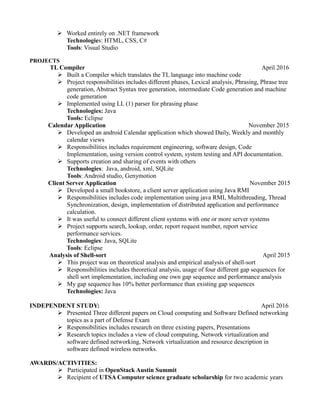  Worked entirely on .NET framework
Technologies: HTML, CSS, C#
Tools: Visual Studio
PROJECTS
TL Compiler April 2016
 Built a Compiler which translates the TL language into machine code
 Project responsibilities includes different phases, Lexical analysis, Phrasing, Phrase tree
generation, Abstract Syntax tree generation, intermediate Code generation and machine
code generation
 Implemented using LL (1) parser for phrasing phase
Technologies: Java
Tools: Eclipse
Calendar Application November 2015
 Developed an android Calendar application which showed Daily, Weekly and monthly
calendar views
 Responsibilities includes requirement engineering, software design, Code
Implementation, using version control system, system testing and API documentation.
 Supports creation and sharing of events with others
Technologies: Java, android, xml, SQLite
Tools: Android studio, Genymotion
Client Server Application November 2015
 Developed a small bookstore, a client server application using Java RMI
 Responsibilities includes code implementation using java RMI, Multithreading, Thread
Synchronization, design, implementation of distributed application and performance
calculation.
 It was useful to connect different client systems with one or more server systems
 Project supports search, lookup, order, report request number, report service
performance services.
Technologies: Java, SQLite
Tools: Eclipse
Analysis of Shell-sort April 2015
 This project was on theoretical analysis and empirical analysis of shell-sort
 Responsibilities includes theoretical analysis, usage of four different gap sequences for
shell sort implementation, including one own gap sequence and performance analysis
 My gap sequence has 10% better performance than existing gap sequences
Technologies: Java
INDEPENDENT STUDY: April 2016
 Presented Three different papers on Cloud computing and Software Defined networking
topics as a part of Defense Exam
 Responsibilities includes research on three existing papers, Presentations
 Research topics includes a view of cloud computing, Network virtualization and
software defined networking, Network virtualization and resource description in
software defined wireless networks.
AWARDS/ACTIVITIES:
 Participated in OpenStack Austin Summit
 Recipient of UTSA Computer science graduate scholarship for two academic years
 