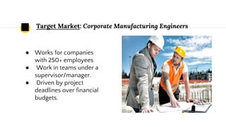 Target Market: Corporate Manufacturing Engineers
● Works for companies
with 250+ employees
● Work in teams under a
supervisor/manager.
● Driven by project
deadlines over financial
budgets.
 