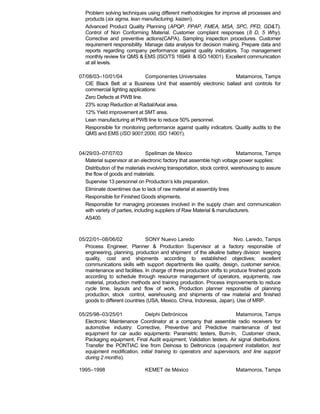 Problem solving techniques using different methodologies for improve all processes and
products (six sigma, lean manufacturing, kaizen).
Advanced Product Quality Planning (APQP, PPAP, FMEA, MSA, SPC, PFD, GD&T).
Control of Non Conforming Material. Customer complaint responses (8 D, 5 Why).
Corrective and preventive actions(CAPA). Sampling inspection procedures. Customer
requirement responsibility. Manage data analysis for decision making. Prepare data and
reports regarding company performance against quality indicators. Top management
monthly review for QMS & EMS (ISO/TS 16949 & ISO 14001). Excellent communication
at all levels.
07/08/03–10/01/04 Componentes Universales Matamoros, Tamps
CIE Black Belt at a Business Unit that assembly electronic ballast and controls for
commercial lighting applications:
Zero Defects at PWB line.
23% scrap Reduction at Radial/Axial area.
12% Yield improvement at SMT area.
Lean manufacturing at PWB line to reduce 50% personnel.
Responsible for monitoring performance against quality indicators. Quality audits to the
QMS and EMS (ISO 9001:2000, ISO 14001).
04/29/03–07/07/03 Spellman de Mexico Matamoros, Tamps
Material supervisor at an electronic factory that assemble high voltage power supplies:
Distribution of the materials involving transportation, stock control, warehousing to assure
the flow of goods and materials.
Supervise 13 personnel on Production’s kits preparation.
Eliminate downtimes due to lack of raw material at assembly lines
Responsible for Finished Goods shipments.
Responsible for managing processes involved in the supply chain and communication
with variety of parties, including suppliers of Raw Material & manufacturers.
AS400.
05/22/01–08/06/02 SONY Nuevo Laredo Nvo. Laredo, Tamps
Process Engineer, Planner & Production Supervisor at a factory responsible of
engineering, planning, production and shipment of the alkaline battery division keeping
quality, cost and shipments according to established objectives; excellent
communications skills with support departments like quality, design, customer service,
maintenance and facilities. In charge of three production shifts to produce finished goods
according to schedule through resource management of operators, equipments, raw
material, production methods and training production. Process improvements to reduce
cycle time, layouts and flow of work. Production planner responsible of planning
production, stock control, warehousing and shipments of raw material and finished
goods to different countries (USA, Mexico, China, Indonesia, Japan). Use of MRP.
05/25/98–03/25/01 Delphi Deltrónicos Matamoros, Tamps
Electronic Maintenance Coordinator at a company that assemble radio receivers for
automotive industry: Corrective, Preventive and Predictive maintenance of test
equipment for car audio equipments: Parametric testers, Burn-In, Customer check,
Packaging equipment, Final Audit equipment, Validation testers. Air signal distributions.
Transfer the PONTIAC line from Delnosa to Deltronicos (equipment installation, test
equipment modification, initial training to operators and supervisors, and line support
during 2 months).
1995–1998 KEMET de México Matamoros, Tamps
 