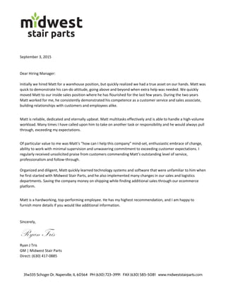  
 
 
 
 
 
 
31w335 Schoger Dr, Naperville, IL 60564 PH (630) 723–3991 FAX (630) 585-5081 www.midweststairparts.com
     
 
 
September 3, 2015 
 
Dear Hiring Manager:  
 
Initially we hired Matt for a warehouse position, but quickly realized we had a true asset on our hands. Matt was 
quick to demonstrate his can‐do attitude, going above and beyond when extra help was needed. We quickly 
moved Matt to our inside sales position where he has flourished for the last few years. During the two years 
Matt worked for me, he consistently demonstrated his competence as a customer service and sales associate, 
building relationships with customers and employees alike. 
 
Matt is reliable, dedicated and eternally upbeat. Matt multitasks effectively and is able to handle a high‐volume 
workload. Many times I have called upon him to take on another task or responsibility and he would always pull 
through, exceeding my expectations. 
 
Of particular value to me was Matt's “how can I help this company” mind‐set, enthusiastic embrace of change, 
ability to work with minimal supervision and unwavering commitment to exceeding customer expectations. I 
regularly received unsolicited praise from customers commending Matt's outstanding level of service, 
professionalism and follow‐through. 
 
Organized and diligent, Matt quickly learned technology systems and software that were unfamiliar to him when 
he first started with Midwest Stair Parts, and he also implemented many changes in our sales and logistics 
departments. Saving the company money on shipping while finding additional sales through our ecommerce 
platform. 
 
Matt is a hardworking, top‐performing employee. He has my highest recommendation, and I am happy to 
furnish more details if you would like additional information. 
 
Sincerely, 
Ryan Tris 
Ryan J Tris 
GM | Midwest Stair Parts 
Direct: (630) 417‐0885 
 