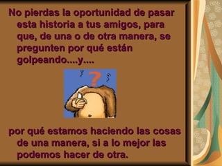 No pierdas la oportunidad de pasar
 esta historia a tus amigos, para
 que, de una o de otra manera, se
 pregunten por qué están
 golpeando....y....




por qué estamos haciendo las cosas
 de una manera, si a lo mejor las
 podemos hacer de otra.
 