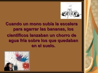 Cuando un mono subía la escalera
   para agarrar las bananas, los
científicos lanzaban un chorro de
 agua fría sobre los que quedaban
             en el suelo.
 
