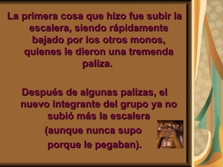 La primera cosa que hizo fue subir la
    escalera, siendo rápidamente
     bajado por los otros monos,
   quienes le dieron una tremenda
                paliza.

  Después de algunas palizas, el
  nuevo integrante del grupo ya no
       subió más la escalera
      (aunque nunca supo
       porque le pegaban).
 