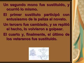 Un segundo mono fue sustituido, y
  ocurrió lo mismo.
El primer sustituto participó con
  entusiasmo de la paliza al novato.
Un tercero fue cambiado, y se repitió
  el hecho, lo volvieron a golpear.
El cuarto y, finalmente, el último de
  los veteranos fue sustituido.
 