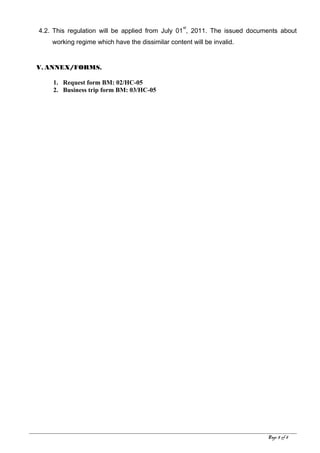 4.2. This regulation will be applied from July 01
st
, 2011. The issued documents about
working regime which have the dissimilar content will be invalid.
V. ANNEX/FORMS.
1. Request form BM: 02/HC-05
2. Business trip form BM: 03/HC-05
Page 5 of 8
 