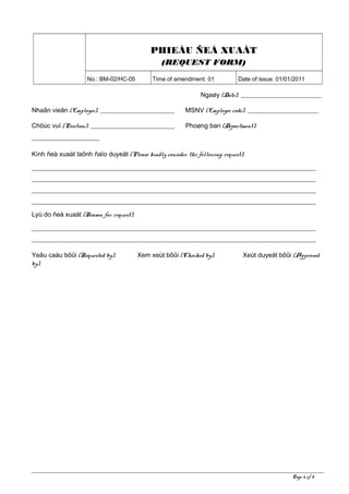 PHIEÁU ÑEÀ XUAÁT
(REQUEST FORM)
No.: BM-02/HC-05 Time of amendment: 01 Date of issue: 01/01/2011
Ngaøy (Date): _________________________
Nhaân vieân (Employee): _______________________ MSNV (Employee code): ______________________
Chöùc vuï (Position): __________________________ Phoøng ban (Department):
_____________________
Kính ñeà xuaát laõnh ñaïo duyeät (Please kindly consider the following request):
________________________________________________________________________________________
________________________________________________________________________________________
________________________________________________________________________________________
________________________________________________________________________________________
Lyù do ñeà xuaát (Reason for request):
________________________________________________________________________________________
________________________________________________________________________________________
Yeâu caàu bôûi (Requested by): Xem xeùt bôûi (Checked by): Xeùt duyeät bôûi (Approved
by):
Page 6 of 8
 