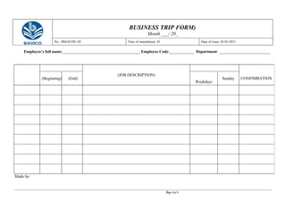 BUSINESS TRIP FORM)
Month ___/ 20_
No.: BM-03/HC-05 Time of amendment: 01 Date of issue: 01/01/2011
Employee’s full name:______________________________________ Employee Code:____________ Department: _________________________
Made by:
Page 8 of 8
(JOB DESCRIPTION)
CONFIMRATION(Beginning) (End)
Weekdays
Sunday
 