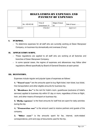 REGULATIONS ON EXPENSES AND
PAYMENT OF EXPENSES
No.: HD-HC-08
Time of
amendment: 01
Stage of issue:
02
Date of issue: ……
Adjuster: Checker: Approver:
I. PURPOSE.
- To determine expenses for all staff who are currently working at Daian Manpower
Company, on business trip domestically and overseas (if any).
II. APPLICATION SCOPE.
- These regulations are applied to all staff who are working at all factories and
branches of Daian Manpower Company.
- In some special cases, the regime of expenses and allowances may follow other
regulations offered specifically by Board of General Directors at each period.
III. DEFINITION.
Expenses include regular and popular types of expenses as follows:
1. “Travel costs” are the amounts spent to buy flight ticket, train ticket, bus ticket,
hire transportation and other eligible amounts for business trip.
2. “Residence fee” is the rent for hotel’s room, guesthouse (exclusive of hotel’s
services) applied to business trip within 01 day or more, regardless of time on flight,
train, and other means of transport on business trip.
3. “Daily expenses” is the fixed amounts for staff that are spent for daily activities
during the trip.
4. “Transaction cost” is the amount used to receive partners and guests of the
company.
5. “Other costs” is the amounts spent for fax, internet, work-related
correspondence, print and copy of documents used for the trip.
Page 1 of 8
 