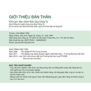Kính gửi: Ban Giám Đốc Quý Công Ty
Qua thông tin tuyển dung của Quý Công Ty,
tôi xin được tóm tắt lý lịch bản thân, quá trình học tập và công tác
Tôi tên: CAO MINH TÂM
Ngày, tháng, năm sinh: Ngày 23 tháng 01 năm 1990
Hiện đang sinh sống tại: TK 34/8 Võ Văn Kiệt, P.Cầu Kho, Q.1, TP. Hồ Chí Minh
Điện thoại liên lạc: 0937575231 - 0909290231
Email: cao.tam231@gmail.com
QUÁ TRÌNH HỌC VẤN:
Năm 2008 : Tốt nghiệp PTTH Trưng Vương
Năm 2011 : Tốt nghiệp Cao đẳng chuyên ngành Việt Nam Học – Trường Đại Học Sài Gòn
Năm 2013 - nay: Sinh viên khoa Luật học Trường Đại học Luật TPHCM
(hệ vừa học vừa làm).
MỤC TIÊU NGHỀ NGHIỆP:
- Trau dồi kinh nghiệm, kiến thức, kỹ năng công việc và khẳng định công việc đang làm là
một nghề thực thụ và chuyên nghiệp.
- Học thêm kiến thức về tư vấn, chăm sóc khách hàng, kỹ năng giao tiếp, ứng xử và các cơ
hội thử thách mới.
- Mong muốn trở thành một người nhân viên Marketing giỏi, giàu tiềm năng và thành công ở
các vị trí cao hơn.
GIỚI THIỆU BẢN THÂN
 