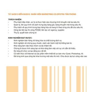 TỪ 04/2013 ĐẾN 05/2015: NHÂN VIÊN MARKETING CO.OPXTRA TÂN PHONG
TRÁCH NHIỆM:
- Phụ trách tiếp nhận, xử lý và thực hiện các chương trình khuyến mãi tại siêu thị.
- Quản lý, lên quy trình về cách trưng bày bảng giá, bảng khuyến mãi trong siêu thị.
- Phụ trách về quy trình trưng bày hàng hóa và trang trí theo từng chủ đề cho siêu thị.
- Công tác liên lạc thi công POSM, liên lạc với agency, supplier.
- Thụ lý, quyết toán chứng từ
KINH NGHIỆM ĐẠT ĐƯỢC:
- Kinh nghiệm bán hàng về hàng hóa và chất lượng dịch vụ.
- Kinh nghiệm về những quy chuẩn, cách vận hành một hệ thống bán lẻ.
- Khả năng làm việc theo nhóm và đa nhiệm tốt.
- Chứng tỏ được tính sáng tạo và khả năng làm việc với sự chỉ dẫn tối thiểu.
- Kỹ năng tổ chức và tạo động lực rất tốt.
- Có kiến thức về Internet và các phần mềm thiết kế cơ bản như Corel, Photoshop, AI.
- Đã từng kinh qua công tác khai trương một siêu thị mới. Chịu được áp lực công việc cao
 