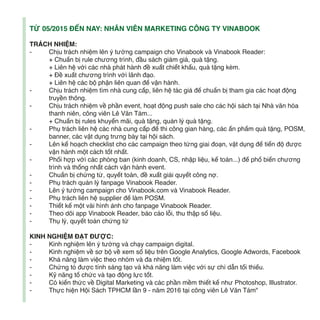 TỪ 05/2015 ĐẾN NAY: NHÂN VIÊN MARKETING CÔNG TY VINABOOK
TRÁCH NHIỆM:
- Chịu trách nhiệm lên ý tưởng campaign cho Vinabook và Vinabook Reader:
+ Chuẩn bị rule chương trình, đầu sách giảm giá, quà tặng.
+ Liên hệ với các nhà phát hành đề xuất chiết khấu, quà tặng kèm.
+ Đề xuất chương trình với lãnh đạo.
+ Liên hệ các bộ phận liên quan để vận hành.
- Chịu trách nhiệm tìm nhà cung cấp, liên hệ tác giả để chuẩn bị tham gia các hoạt động
truyền thông.
- Chịu trách nhiệm về phần event, hoạt động push sale cho các hội sách tại Nhà văn hóa
thanh niên, công viên Lê Văn Tám...
+ Chuẩn bị rules khuyến mãi, quà tặng, quản lý quà tặng.
- Phụ trách liên hệ các nhà cung cấp để thi công gian hàng, các ấn phẩm quà tặng, POSM,
banner, các vật dụng trưng bày tại hội sách.
- Lên kế hoạch checklist cho các campaign theo từng giai đoạn, vật dụng để tiến độ được
vận hành một cách tốt nhất.
- Phối hợp với các phòng ban (kinh doanh, CS, nhập liệu, kế toán...) để phổ biến chương
trình và thống nhất cách vận hành event.
- Chuẩn bị chứng từ, quyết toán, đề xuất giải quyết công nợ.
- Phụ trách quản lý fanpage Vinabook Reader.
- Lên ý tưởng campaign cho Vinabook.com và Vinabook Reader.
- Phụ trách liên hệ supplier để làm POSM.
- Thiết kế một vài hình ảnh cho fanpage Vinabook Reader.
- Theo dõi app Vinabook Reader, báo cáo lỗi, thu thập số liệu.
- Thụ lý, quyết toán chứng từ
KINH NGHIỆM ĐẠT ĐƯỢC:
- Kinh nghiệm lên ý tưởng và chạy campaign digital.
- Kinh nghiệm về sơ bộ về xem số liệu trên Google Analytics, Google Adwords, Facebook
- Khả năng làm việc theo nhóm và đa nhiệm tốt.
- Chứng tỏ được tính sáng tạo và khả năng làm việc với sự chỉ dẫn tối thiểu.
- Kỹ năng tổ chức và tạo động lực tốt.
- Có kiến thức về Digital Marketing và các phần mềm thiết kế như Photoshop, Illustrator.
- Thực hiện Hội Sách TPHCM lần 9 - năm 2016 tại công viên Lê Văn Tám"
 