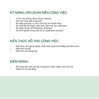 • Vi tính văn phòng: Word, Excel, Internet.
• Anh văn: Giao tiếp trung bình .
• Kỷ năng giao tiếp, tư vấn, trình bày với khách hàng.
• Kỷ năng lập kế hoạch, triển khai, giám sát, làm việc nhóm.
• Kỹ năng cơ bản về Photoshop, Illustrator
• Có kinh nghiệm trong việc thụ lý, quyết toán chứng từ
KIẾN THỨC HỖ TRỢ CÔNG VIỆC:
• Kiến thức về Luật lao động, chính sách quản lý lao động của Nhà nước.
• Kiến thức xã hội.
• Kiến thức về phong trào.
ĐIỂM MẠNH:
• Khả năng làm việc độc lập, trung thực, trách nhiệm, ham học hỏi
• Nhiệt tình và hòa đồng
KỸ NĂNG LIÊN QUAN ĐẾN CÔNG VIỆC:
 