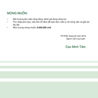 MONG MUỐN:
• Môi trường làm việc công bằng, đánh giá đúng năng lực
• Thu nhập phù hợp, việc làm ổn định để toàn tâm, toàn ý với công việc và gắn bó
lâu dài
• Mức lương mong muốn: 8.000.000 vnđ
TP.HCM, tháng 04 năm 2016
Người viết ứng tuyển
Cao Minh Tâm
 