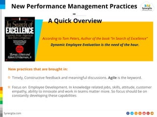According to Tom Peters, Author of the book In Search of Excellence
Dynamic Employee Evaluation is the need of the hour.
Timely, Constructive feedback and meaningful discussions. Agile is the keyword.
New practices that are brought in:
Focus on Employee Development. In knowledge related jobs, skills, attitude, customer
empathy, ability to innovate and work in teams matter more. So focus should be on
constantly developing these capabilities
Synergita.com
New Performance Management Practices
–
A Quick Overview
 