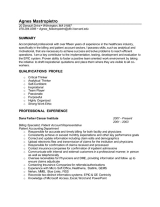 Agnes Mastropietro
20 Denault Drive • Wilmington, MA 01887
978.284.0386 • Agnes_Mastropietro@dfci.harvard.edu
SUMMARY
Accomplished professional with over fifteen years of experience in the healthcare industry,
specifically in the billing and patient account sectors. I possess skills, such as analytical and
motivational, that are necessary to achieve success and solve problems to reach efficient
operations. I am a key contributor to the implementation, testing, development and evaluation to
the EPIC system. Proven ability to foster a positive team oriented work environment by taking
the initiative to draft inspirational quotations and place them where they are visible to all co-
workers.
QUALIFICATIONS PROFILE
o Critical Thinker
o Analytical Thinker
o Self-Confident
o Inspirational
o Team Player
o Passionate
o Purposeful
o Highly Organized
o Strong Work Ethic
PROFESSIONAL EXPERIENCE
Dana Farber Cancer Institute 2007 - Present
2001 - 2003
Billing Specialist, Patient Account Representative
Patient Accounting Department
o Responsible for accurate and timely billing for both facility and physicians
o Consistently achieve or exceed monthly expectations and other key performance goals
o Correct and update information including claim edits and demographics
o Upload electronic files and transmission of claims for the institution and physicians
o Responsible for confirmation of claims received and processed
o Contact insurance companies for confirmation of inpatient admissions
o Communicate with internal and external customers in a professional manner, in person
as well as telephonically
o Oversee receivables for Physicians and DME, providing information and follow up to
ensure claims adjudicate
o Contacting Insurance Companies for referrals/authorizations
o Experience with Micro Soft Office, Healthwire, Statlink, GEMS
o Nehan, MMIS, Blue Links, FISS
o Reconcile two distinct informatics systems; EPIC & GE Centricity
o Knowledge of Microsoft Access, Excel, Word and PowerPoint
 