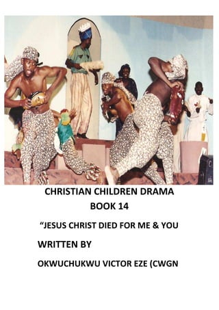 CHRISTIAN CHILDREN DRAMA
BOOK 14
“JESUS CHRIST DIED FOR ME & YOU
WRITTEN BY
OKWUCHUKWU VICTOR EZE (CWGN
 