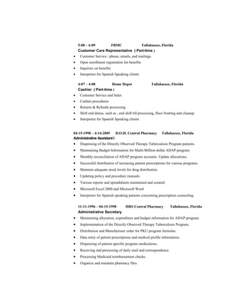 5-08 – 6-09 FBMC Tallahassee, Florida
Customer Care Representative ( Part-time )
• Customer Service / phone, emails, and mailings
• Open enrollment registration for benefits
• Inquiries on benefits
• Interpreter for Spanish Speaking clients
4-07 – 4-08 Home Depot Tallahassee, Florida
Cashier ( Part-time )
• Customer Service and Sales
• Cashier procedures
• Returns & Refunds processing
• Shift end duties, such as , end shift till processing, floor fronting and cleanup
• Interpreter for Spanish Speaking clients
04-15-1998 – 4-14-2005 D.O.H. Central Pharmacy Tallahassee, Florida
Administrative Assistant I
• Dispensing of the Directly Observed Therapy Tuberculosis Program patients.
• Maintaining Budget Information for Multi-Million dollar ADAP program.
• Monthly reconciliation of ADAP program accounts. Update allocations.
• Successful distribution of increasing patient prescriptions for various programs.
• Maintain adequate stock levels for drug distribution.
• Updating policy and procedure manuals.
• Various reports and spreadsheets maintained and created.
• Microsoft Excel 2000 and Microsoft Word
• Interpreter for Spanish speaking patients concerning prescription counseling.
11-11-1996 – 04-15-1998 HRS Central Pharmacy Tallahassee, Florida
Administrative Secretary
• Maintaining allocation, expenditure and budget information for ADAP program.
• Implementation of the Directly Observed Therapy Tuberculosis Program.
• Distribution and Manufacturer order for PKU program formulas.
• Data entry of patient prescriptions and medical profile information.
• Dispensing of patient specific program medications.
• Receiving and processing of daily mail and correspondence.
• Processing Medicaid reimbursement checks.
• Organize and maintain pharmacy files
 