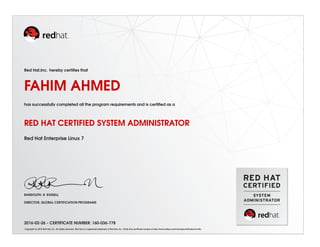 Red Hat,Inc. hereby certiﬁes that
FAHIM AHMED
has successfully completed all the program requirements and is certiﬁed as a
RED HAT CERTIFIED SYSTEM ADMINISTRATOR
Red Hat Enterprise Linux 7
RANDOLPH. R. RUSSELL
DIRECTOR, GLOBAL CERTIFICATION PROGRAMS
2016-02-26 - CERTIFICATE NUMBER: 160-036-778
Copyright (c) 2010 Red Hat, Inc. All rights reserved. Red Hat is a registered trademark of Red Hat, Inc. Verify this certiﬁcate number at http://www.redhat.com/training/certiﬁcation/verify
 