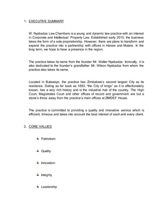 1. EXECUTIVE SUMMARY
W. Nyabadza Law Chambers is a young and dynamic law practice with an interest
in Corporate and Intellectual Property Law. Established early 2015, the business
takes the form of a sole proprietorship. However, there are plans to transform and
expand the practice into a partnership with offices in Harare and Mutare. In the
long term, we hope to have a presence in the region.
The practice takes its name from the founder Mr. Walter Nyabadza. Ironically, it is
also dedicated to the founder’s grandfather Mr. Wilson Nyabadza from whom the
practice also takes its name.
Located in Bulawayo, the practice has Zimbabwe’s second largest City as its
residence. Dating as far back as 1893, “the City of kings” as it is affectionately
known, has a very rich history and is the industrial hub of the country. The High
Court, Magistrates Court and other offices of record and government are but a
stone’s throw away from the practice’s main offices at ZIMDEF House.
The practice is committed to providing a quality and innovative service which is
efficient, timeous and takes into account the best interest of each and every client.
2. CORE VALUES
Patriotism
Quality
Innovation
Integrity
Leadership
 
