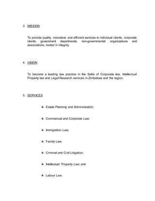 3. MISSION
To provide quality, innovative and efficient services to individual clients, corporate
clients, government departments, non-governmental organizations and
associations, rooted in integrity.
4. VISION
To become a leading law practice in the fields of Corporate law, Intellectual
Property law and Legal Research services in Zimbabwe and the region.
5. SERVICES
Estate Planning and Administration;
Commercial and Corporate Law;
Immigration Law;
Family Law;
Criminal and Civil Litigation;
Intellectual Property Law; and
Labour Law.
 
