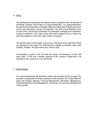 6. FEES
The practice has a competitive fee structure which is guided by the Law Society of
Zimbabwe “General Tariff of fees For Legal Practitioners”. As Legal practitioners,
the practice is professionally and legally obliged to charge fees for legal work which
are fair and reasonable in all the circumstances. The tariff is recommended by the
Council of the Law Society of Zimbabwe for application to all legal work undertaken
by legal practitioners, save where some other tariff is applied by law or where the
client has agreed to some other rate or basis of charging.
The general policy is that clients must put up a deposit to cover legal fees before
any attendances are made. The initial deposit is usually an estimate of the costs
involved, however, the figure varies from case to case.
Consideration is given to the individual and unique circumstances of each and
every client. To this end, a flexible approach to the question of legal fees is as
important to the practice as it is to the clients.
7. OPERATIONS
As a sole proprietorship, the practice is owned and managed by the principal. The
principal is responsible for all the operations of the practice. He is responsible for
policy and strategic planning, Financial Management, Information Management,
People Management, Risk Management, Client Care, File and Case Management
of the practice.
 