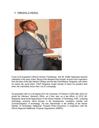 8. PRINCIPAL’S PROFILE
It was at St Augustine’s Mission School, Penhalonga, that Mr. Walter Nyabadza became
interested in the study of law. Being of the Manyika tribe himself, he took much inspiration
from the likes of the late Herbert Chitepo and the late Chief Rekayi Tangwena with whom
he shares the same totem. Chief Tangwena fought bravely to retain his people’s land
when the colonialists drove them out of it at Inyanga.
He graduated with an LLB degree from the University of Pretoria in 2005 after which he
joined the Attorney- General’s Office, as it then was, as a law officer. In 2010, Mr.
Nyabadza became the legal advisor to the Harare Institute of Technology (HIT), a leading
technology university which focuses in the development, incubation, transfer and
commercialization of technology. He was instrumental in the drafting of the Harare
Institute of Technology Intellectual Property Policy Document in conjunction with the
African Regional Intellectual Property Organisation (ARIPO).
 