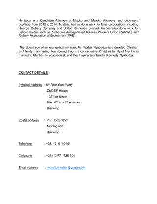 He became a Candidate Attorney at Majoko and Majoko Attorneys and underwent
pupillage from 2012 to 2014. To date, he has done work for large corporations including
Hwange Colliery Company and United Refineries Limited. He has also done work for
Labour Unions such as Zimbabwe Amalgamated Railway Workers Union (ZARWU) and
Railway Association of Engineman (RAE).
The eldest son of an evangelical minister, Mr. Walter Nyabadza is a devoted Christian
and family man having been brought up in a conservative Christian family of five. He is
married to Martha, an educationist, and they have a son Tanaka Kennedy Nyabadza.
CONTACT DETAILS
Physical address : 6th Floor East Wing
ZIMDEF House
102 Fort Street
Btwn 8th and 9th Avenues
Bulawayo
Postal address : P. O. Box 6053
Morningside
Bulawayo
Telephone : +263 (9) 61404/5
Cellphone : +263 (0)771 725 704
Email address : nyabadzawalter@yahoo.com
 